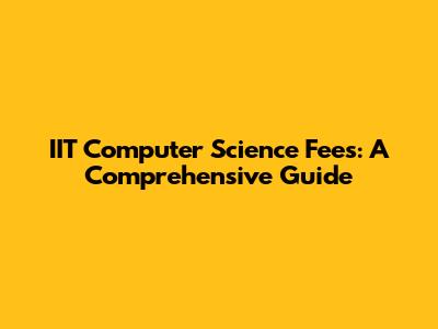 IIT Computer Science Fees: A Comprehensive Guide