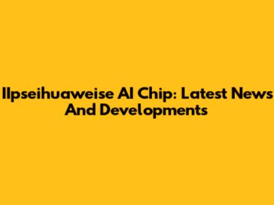 IIpseihuaweise AI Chip: Latest News And Developments