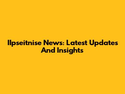 IIpseitnise News: Latest Updates And Insights