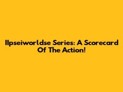 IIpseiworldse Series: A Scorecard Of The Action!