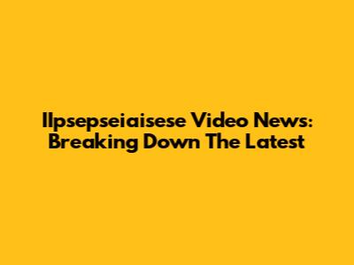 IIpsepseiaisese Video News: Breaking Down The Latest
