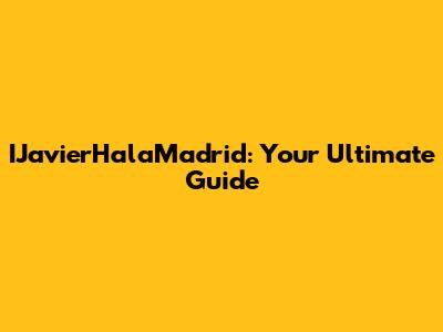 IJavierHalaMadrid: Your Ultimate Guide