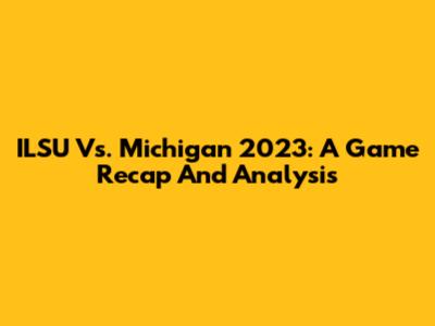 ILSU Vs. Michigan 2023: A Game Recap And Analysis