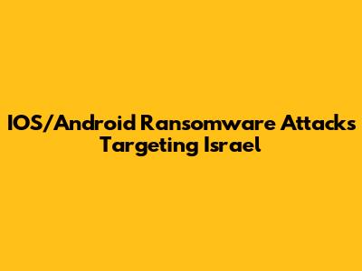 IOS/Android Ransomware Attacks Targeting Israel
