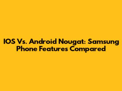 IOS Vs. Android Nougat: Samsung Phone Features Compared