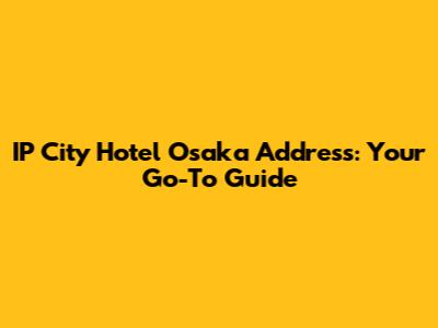 IP City Hotel Osaka Address: Your Go-To Guide