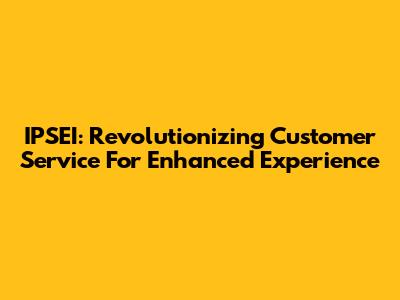 IPSEI: Revolutionizing Customer Service For Enhanced Experience