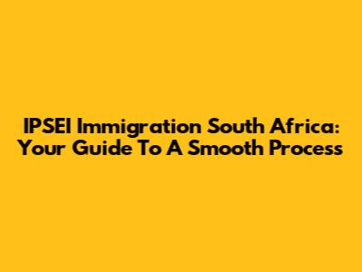 IPSEI Immigration South Africa: Your Guide To A Smooth Process