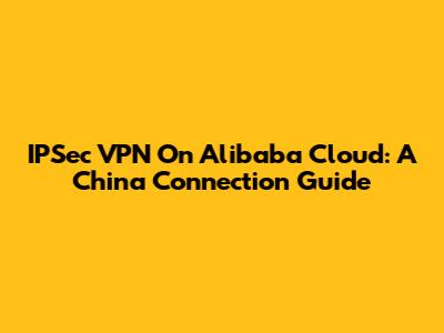 IPSec VPN On Alibaba Cloud: A China Connection Guide