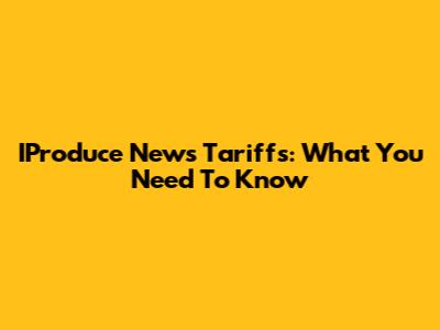 IProduce News Tariffs: What You Need To Know