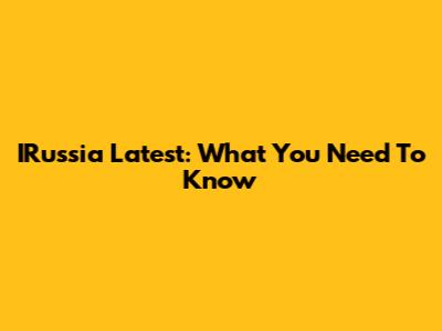 IRussia Latest: What You Need To Know