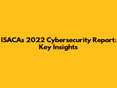 ISACA's 2022 Cybersecurity Report: Key Insights