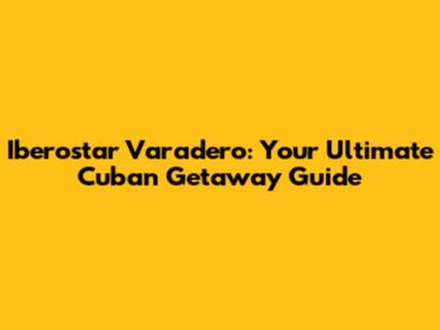 Iberostar Varadero: Your Ultimate Cuban Getaway Guide
