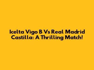 Icelta Vigo B Vs Real Madrid Castilla: A Thrilling Match!