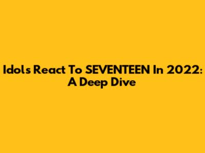 Idols React To SEVENTEEN In 2022: A Deep Dive