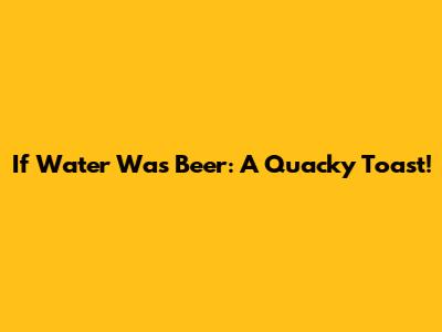 If Water Was Beer: A Quacky Toast!