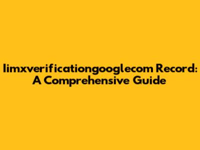 Iimxverificationgooglecom Record: A Comprehensive Guide