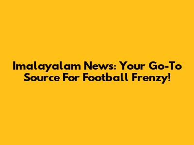 Imalayalam News: Your Go-To Source For Football Frenzy!