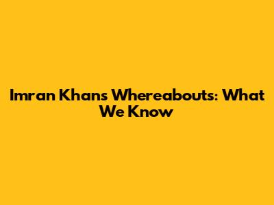 Imran Khan's Whereabouts: What We Know