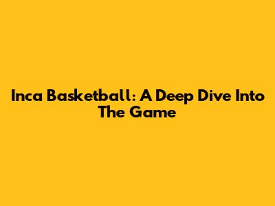 Inca Basketball: A Deep Dive Into The Game