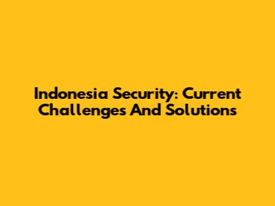 Indonesia Security: Current Challenges And Solutions