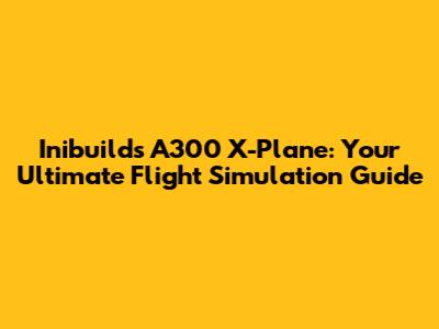 Inibuilds A300 X-Plane: Your Ultimate Flight Simulation Guide
