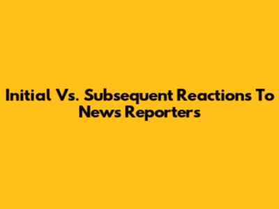 Initial Vs. Subsequent Reactions To News Reporters