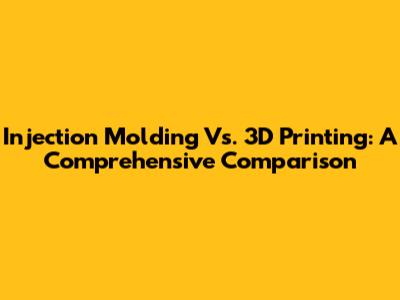 Injection Molding Vs. 3D Printing: A Comprehensive Comparison
