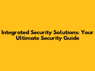 Integrated Security Solutions: Your Ultimate Security Guide