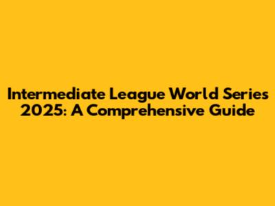 Intermediate League World Series 2025: A Comprehensive Guide