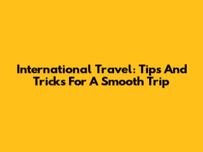 International Travel: Tips And Tricks For A Smooth Trip