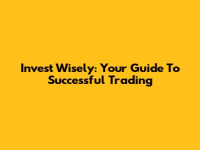 Invest Wisely: Your Guide To Successful Trading