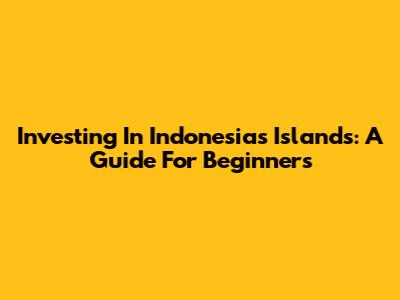 Investing In Indonesia's Islands: A Guide For Beginners