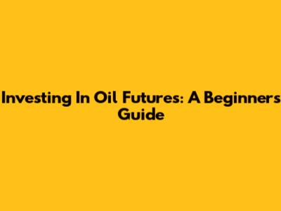 Investing In Oil Futures: A Beginner's Guide
