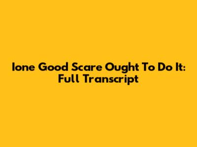Ione Good Scare Ought To Do It: Full Transcript