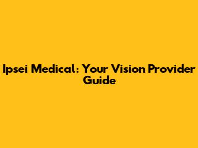 Ipsei Medical: Your Vision Provider Guide