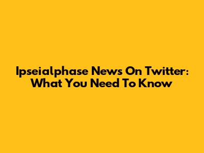 Ipseialphase News On Twitter: What You Need To Know