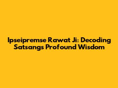 Ipseipremse Rawat Ji: Decoding Satsang's Profound Wisdom