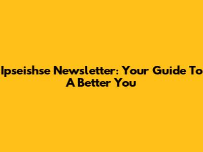 Ipseishse Newsletter: Your Guide To A Better You
