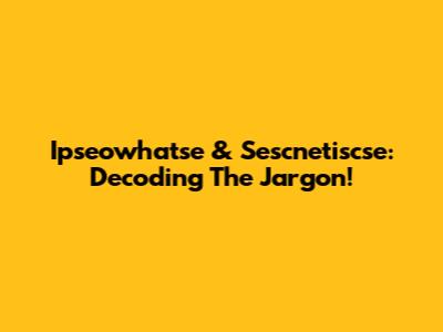 Ipseowhatse & Sescnetiscse: Decoding The Jargon!