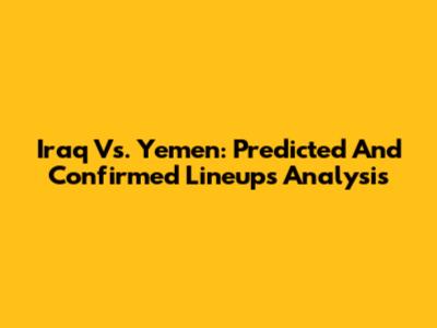 Iraq Vs. Yemen: Predicted And Confirmed Lineups Analysis