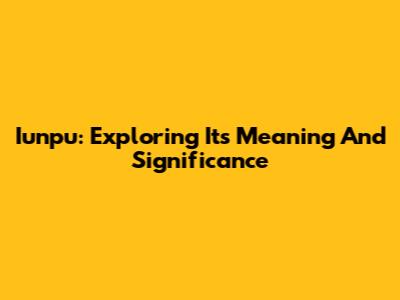 Iunpu: Exploring Its Meaning And Significance