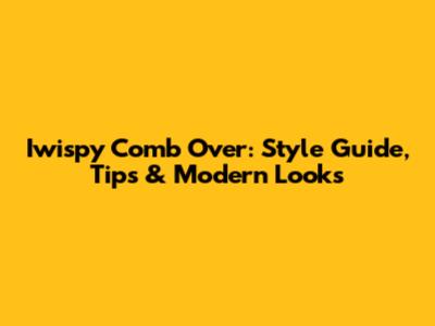 Iwispy Comb Over: Style Guide, Tips & Modern Looks