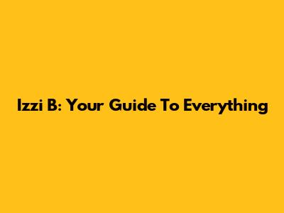 Izzi B: Your Guide To Everything