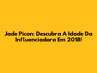 Jade Picon: Descubra A Idade Da Influenciadora Em 2018!