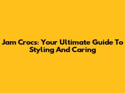 Jam Crocs: Your Ultimate Guide To Styling And Caring