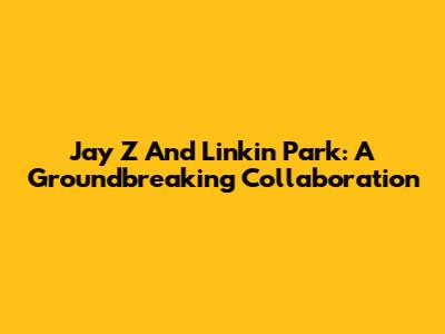 Jay Z And Linkin Park: A Groundbreaking Collaboration