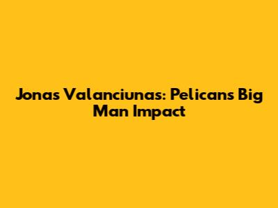 Jonas Valanciunas: Pelicans' Big Man Impact