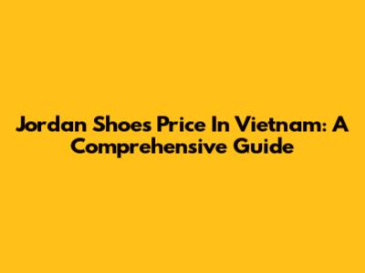 Jordan Shoes Price In Vietnam: A Comprehensive Guide