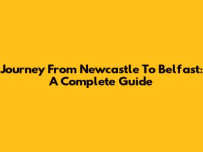 Journey From Newcastle To Belfast: A Complete Guide